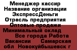 Менеджер-кассир › Название организации ­ ЭкспрессДеньги › Отрасль предприятия ­ Оптовые продажи › Минимальный оклад ­ 18 000 - Все города Работа » Вакансии   . Самарская обл.,Новокуйбышевск г.